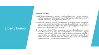 Liberty Ensino
Cliente Secreto
Você já ouviu falar na "técnica" conhecida como "cliente secreto"
ou "comprador misterioso", ou ainda "consumidor fantasma"?
Parece estranho, mas já vamos explicar!
O cliente secreto é uma ferramenta utilizada pelas empresas
para testar o atendimento oferecido. Essa técnica é uma fonte
de informação muito eficiente para aperfeiçoar o negócio e
orientar o treinamento da equipe.
E como isso é feito? Uma pessoa é contratada pelo empresário
para frequentar o seu estabelecimento e consumir algum
produto ou serviço. Durante esse processo de venda, ele fará
uma análise de vários pontos definidos anteriormente. É um
teste real do atendimento da nossa loja com um “cliente”
especialmente contratado para esse fim.
 