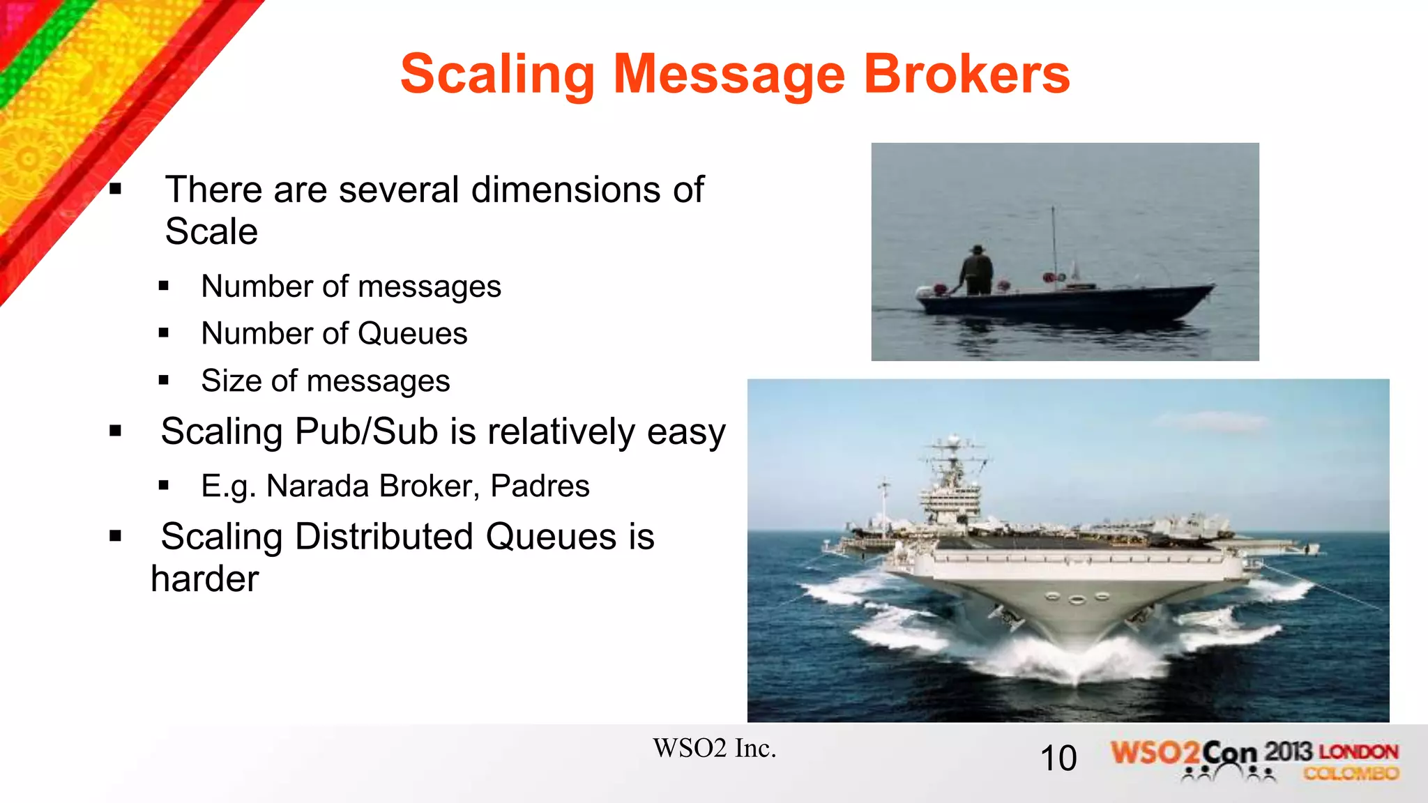 Scaling Message Brokers
   There are several dimensions of
    Scale
     Number of messages
     Number of Queues
     Size of messages
 Scaling Pub/Sub is relatively easy
     E.g. Narada Broker, Padres
 Scaling Distributed Queues is
  harder



                                   WSO2 Inc.   10
 