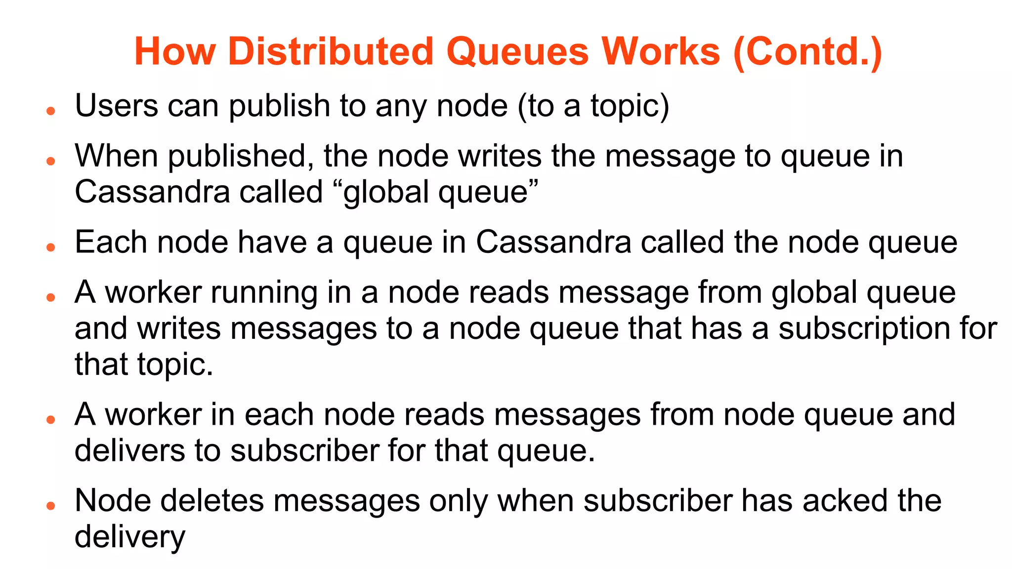 How Distributed Queues Works (Contd.)
   Users can publish to any node (to a topic)
   When published, the node writes the message to queue in
    Cassandra called “global queue”
   Each node have a queue in Cassandra called the node queue
   A worker running in a node reads message from global queue
    and writes messages to a node queue that has a subscription for
    that topic.
   A worker in each node reads messages from node queue and
    delivers to subscriber for that queue.
   Node deletes messages only when subscriber has acked the
    delivery
 