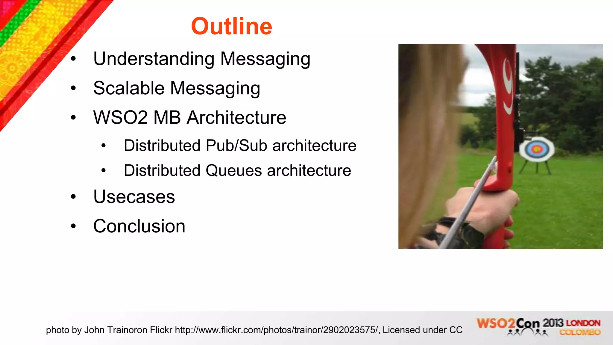 Outline
     • Understanding Messaging
     • Scalable Messaging
     • WSO2 MB Architecture
            •     Distributed Pub/Sub architecture
            •     Distributed Queues architecture
     • Usecases
     • Conclusion




photo by John Trainoron Flickr http://www.flickr.com/photos/trainor/2902023575/, Licensed under CC
 