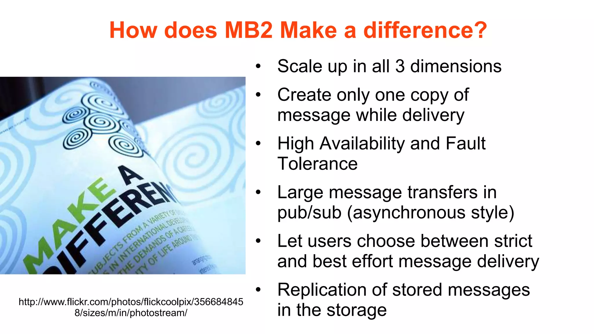 How does MB2 Make a difference?
                                                      • Scale up in all 3 dimensions
                                                      • Create only one copy of
                                                        message while delivery
                                                      • High Availability and Fault
                                                        Tolerance
                                                      • Large message transfers in
                                                        pub/sub (asynchronous style)
                                                      • Let users choose between strict
                                                        and best effort message delivery
                                                      • Replication of stored messages
http://www.flickr.com/photos/flickcoolpix/356684845
              8/sizes/m/in/photostream/                 in the storage
 