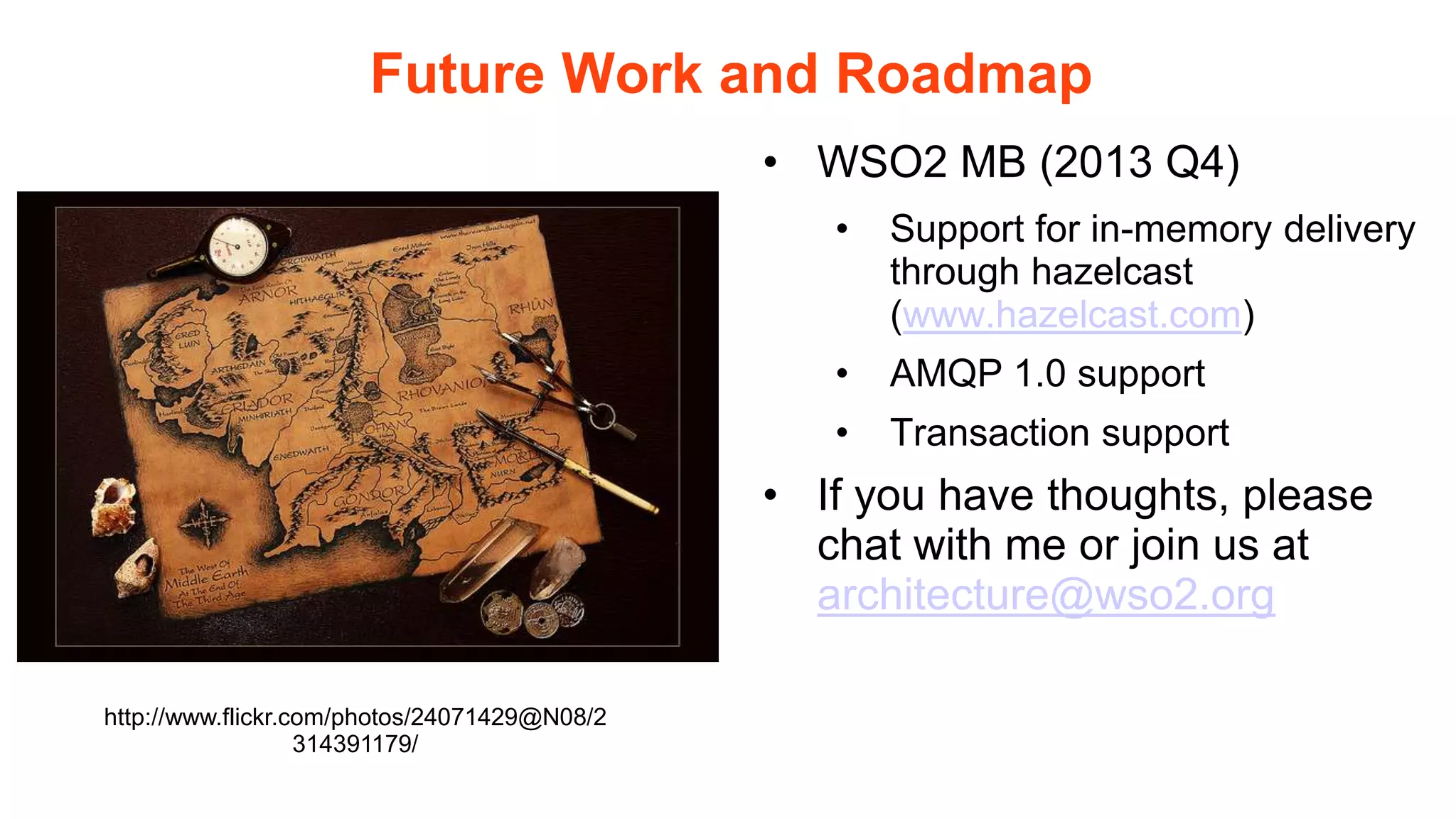 Future Work and Roadmap
                                              • WSO2 MB (2013 Q4)
                                                 •   Support for in-memory delivery
                                                     through hazelcast
                                                     (www.hazelcast.com)
                                                 •   AMQP 1.0 support
                                                 •   Transaction support
                                              • If you have thoughts, please
                                                chat with me or join us at
                                                architecture@wso2.org

http://www.flickr.com/photos/24071429@N08/2
                   314391179/
 