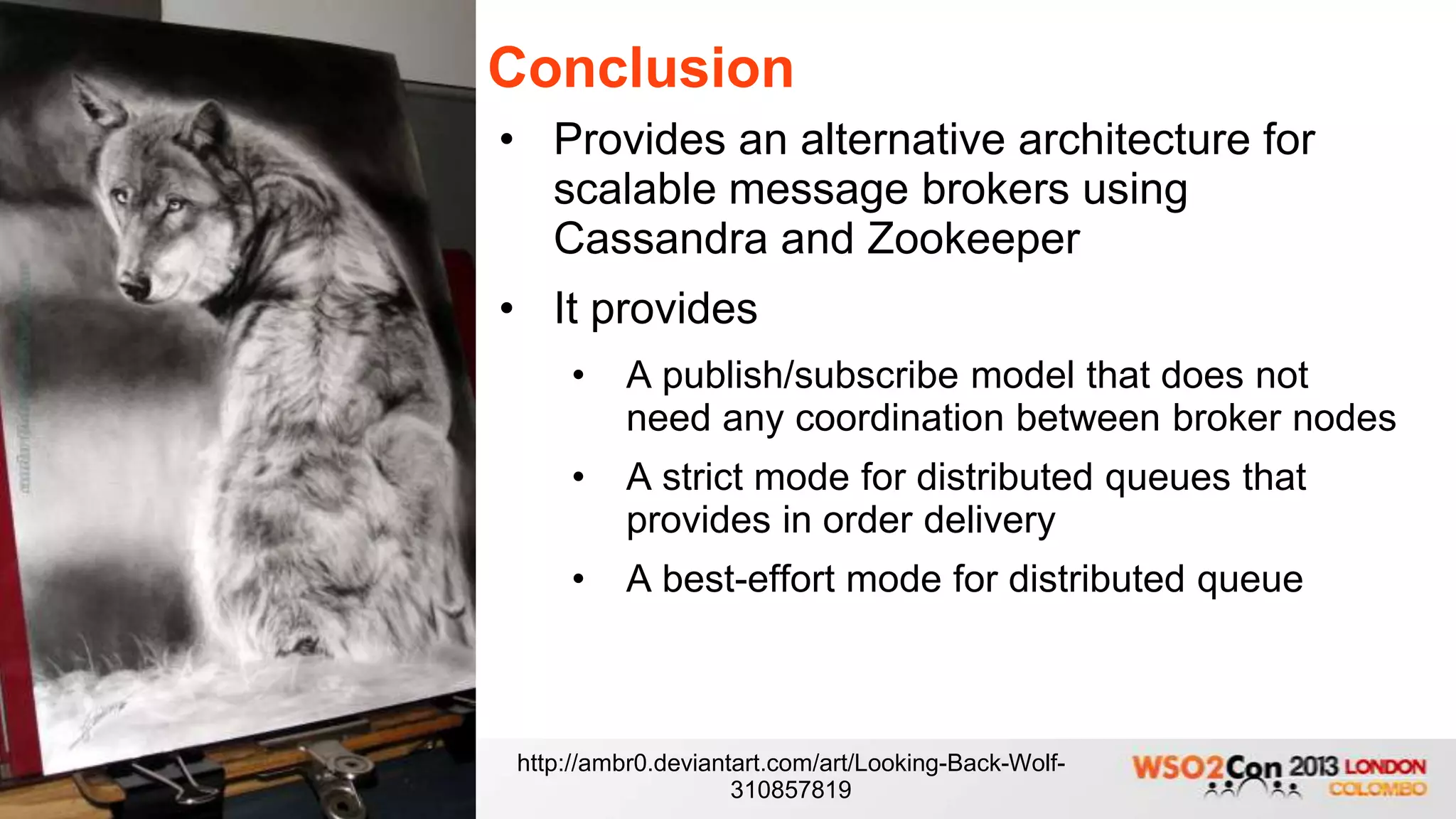 Conclusion
• Provides an alternative architecture for
  scalable message brokers using
  Cassandra and Zookeeper
• It provides
    •    A publish/subscribe model that does not
         need any coordination between broker nodes
    •    A strict mode for distributed queues that
         provides in order delivery
    •    A best-effort mode for distributed queue



http://ambr0.deviantart.com/art/Looking-Back-Wolf-
                    310857819
 
