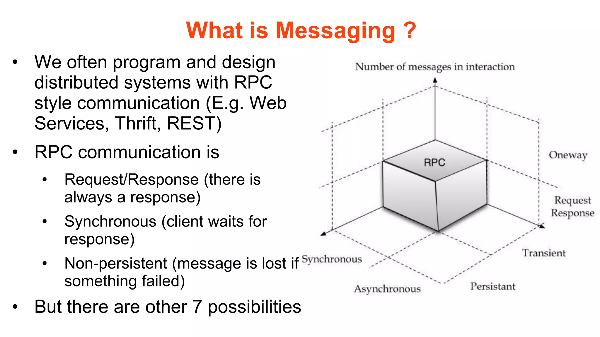 What is Messaging ?
• We often program and design
  distributed systems with RPC
  style communication (E.g. Web
  Services, Thrift, REST)
• RPC communication is
   •   Request/Response (there is
       always a response)
   •   Synchronous (client waits for
       response)
   •   Non-persistent (message is lost if
       something failed)
• But there are other 7 possibilities
 