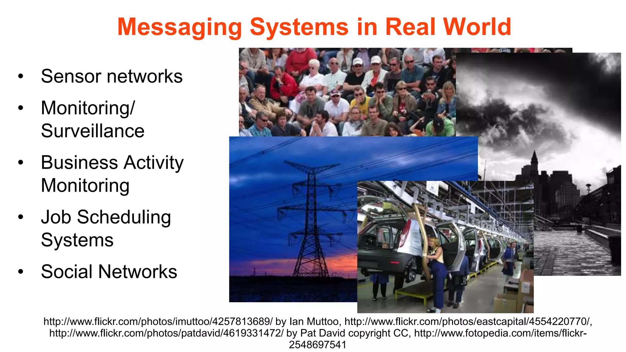 Messaging Systems in Real World
• Sensor networks
• Monitoring/
  Surveillance
• Business Activity
  Monitoring
• Job Scheduling
  Systems
• Social Networks

  http://www.flickr.com/photos/imuttoo/4257813689/ by Ian Muttoo, http://www.flickr.com/photos/eastcapital/4554220770/,
   http://www.flickr.com/photos/patdavid/4619331472/ by Pat David copyright CC, http://www.fotopedia.com/items/flickr-
                                                      2548697541
 