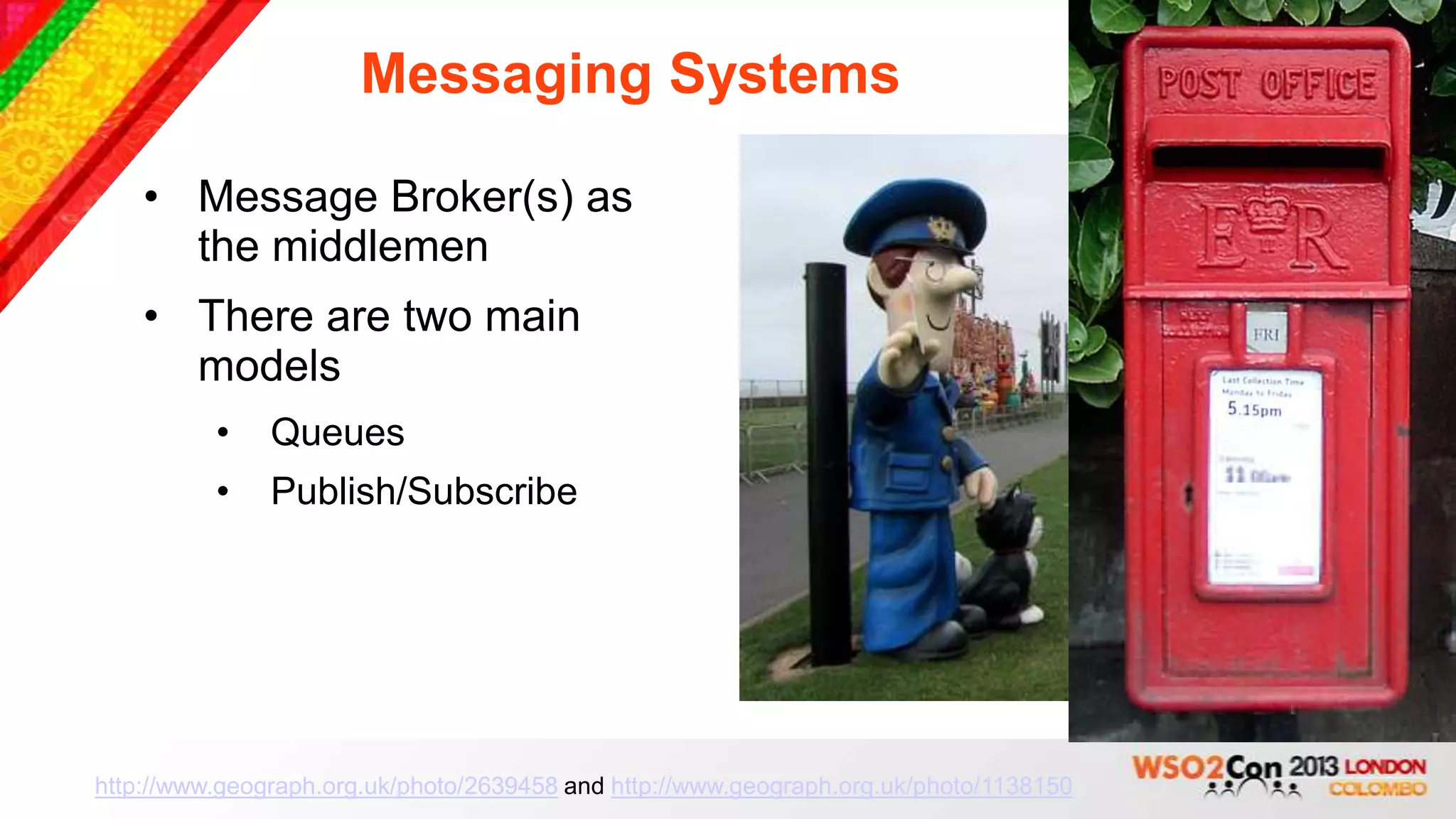 Messaging Systems

    • Message Broker(s) as
      the middlemen
    • There are two main
      models
          •    Queues
          •    Publish/Subscribe




http://www.geograph.org.uk/photo/2639458 and http://www.geograph.org.uk/photo/1138150
 