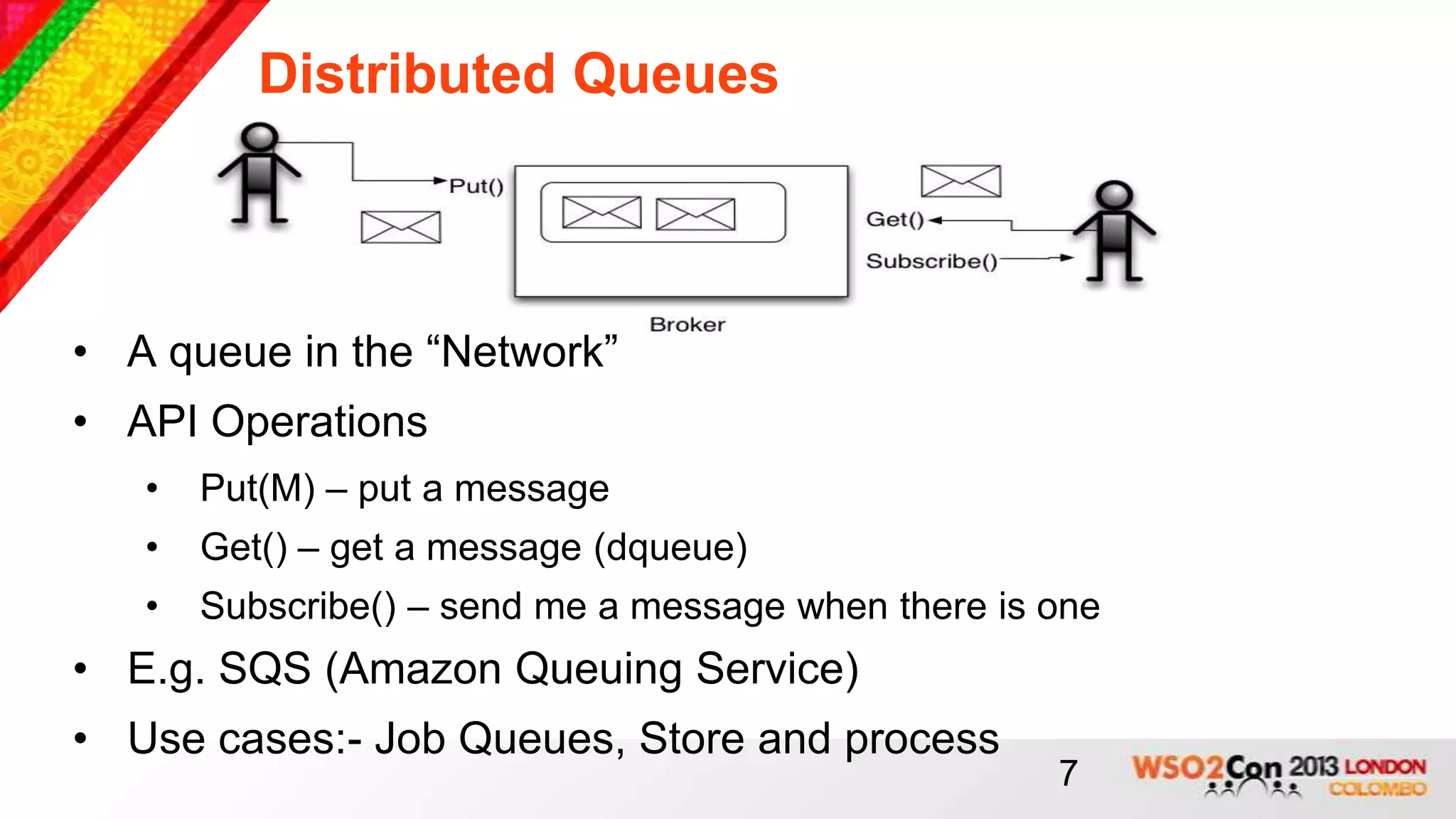 Distributed Queues



• A queue in the “Network”
• API Operations
   •   Put(M) – put a message
   •   Get() – get a message (dqueue)
   •   Subscribe() – send me a message when there is one
• E.g. SQS (Amazon Queuing Service)
• Use cases:- Job Queues, Store and process
                                                     7
 