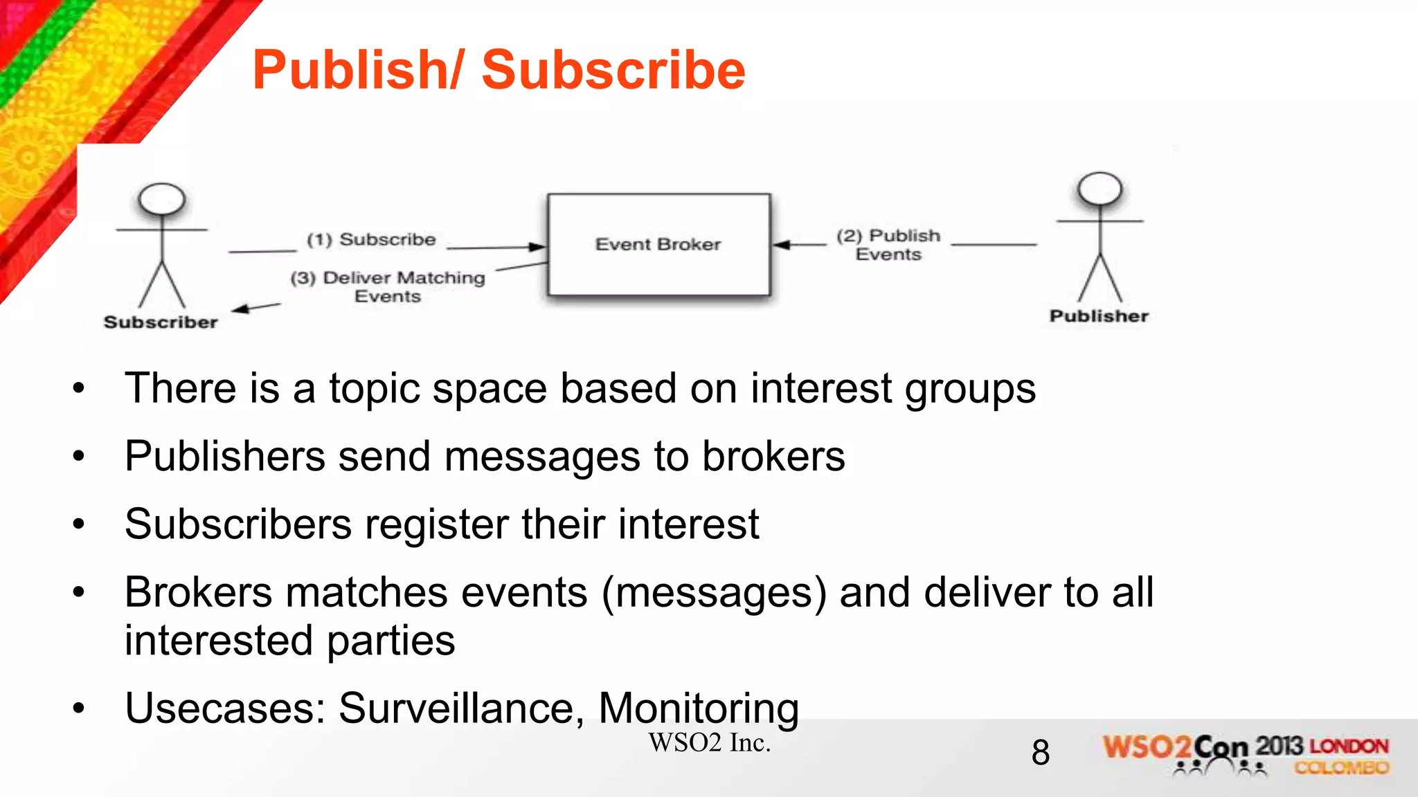 Publish/ Subscribe




• There is a topic space based on interest groups
• Publishers send messages to brokers
• Subscribers register their interest
• Brokers matches events (messages) and deliver to all
  interested parties
• Usecases: Surveillance, Monitoring
                              WSO2 Inc.         8
 