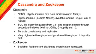 Cassandra and Zookeeper
• Cassandra
  •   NoSQL Highly scalable new data model (column family)
  •   Highly scalable (multiple Nodes), available and no Single Point of
      Failure.
  •   SQL like query language (from 0.8) and support search through
      secondary indexes (well no JOINs, Group By etc. ..).
  •   Tunable consistency and replication
  •   Very high write throughput and good read throughput. It is pretty
      fast.
• Zookeeper
  •   Scalable, fault tolerant distributed coordination framework
 
