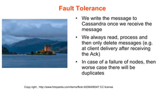 Fault Tolerance
                                         • We write the message to
                                           Cassandra once we receive the
                                           message
                                         • We always read, process and
                                           then only delete messages (e.g.
                                           at client delivery after receiving
                                           the Ack)
                                         • In case of a failure of nodes, then
                                           worse case there will be
                                           duplicates

Copy right , http://www.fotopedia.com/items/flickr-6206406047:CC license
 
