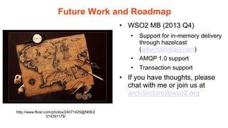 Future Work and Roadmap
                                              • WSO2 MB (2013 Q4)
                                                 •   Support for in-memory delivery
                                                     through hazelcast
                                                     (www.hazelcast.com)
                                                 •   AMQP 1.0 support
                                                 •   Transaction support
                                              • If you have thoughts, please
                                                chat with me or join us at
                                                architecture@wso2.org

http://www.flickr.com/photos/24071429@N08/2
                   314391179/
 
