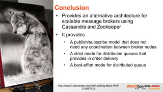 Conclusion
• Provides an alternative architecture for
  scalable message brokers using
  Cassandra and Zookeeper
• It provides
    •    A publish/subscribe model that does not
         need any coordination between broker nodes
    •    A strict mode for distributed queues that
         provides in order delivery
    •    A best-effort mode for distributed queue



http://ambr0.deviantart.com/art/Looking-Back-Wolf-
                    310857819
 