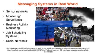 Messaging Systems in Real World
• Sensor networks
• Monitoring/
  Surveillance
• Business Activity
  Monitoring
• Job Scheduling
  Systems
• Social Networks

  http://www.flickr.com/photos/imuttoo/4257813689/ by Ian Muttoo, http://www.flickr.com/photos/eastcapital/4554220770/,
   http://www.flickr.com/photos/patdavid/4619331472/ by Pat David copyright CC, http://www.fotopedia.com/items/flickr-
                                                      2548697541
 