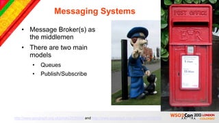 Messaging Systems

    • Message Broker(s) as
      the middlemen
    • There are two main
      models
          •    Queues
          •    Publish/Subscribe




http://www.geograph.org.uk/photo/2639458 and http://www.geograph.org.uk/photo/1138150
 
