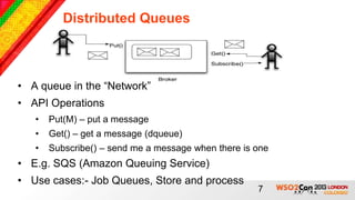 Distributed Queues



• A queue in the “Network”
• API Operations
   •   Put(M) – put a message
   •   Get() – get a message (dqueue)
   •   Subscribe() – send me a message when there is one
• E.g. SQS (Amazon Queuing Service)
• Use cases:- Job Queues, Store and process
                                                     7
 