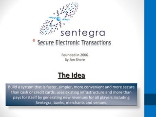The Idea Founded in 2006 By Jon Shore Build a system that is faster, simpler, more convenient and more secure than cash or credit cards, uses existing infrastructure and more than pays for itself by generating new revenues for all players including Sentegra, banks, merchants and venues. 