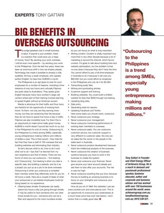 EXPERTS TONY GATTARI



BIG BENEFITS IN
OVERSEAS OUTSOURCING
T                                                                                                                   “Outsourcing
        he single greatest cost in small business            so you can focus on what is truly important.
        is labor. If payroll is your problem, there       •	 Writing content. Content is vitally important now
        is a solution that could save you a heap
of money. How? By sending your work oversees.
                                                             more than in any other decade because a lot of
                                                             marketing is around the internet, which favors
                                                                                                                     to the
I will be even more specific – by sending your work
to the Philippines. Over the last five years, there has
                                                             content. It’s great to talk about building links and
                                                             website optimisation, but the problem is that
                                                                                                                     Philippines
been an enormous shift in how we employ people.
Technology has made it possible to employ a fully
                                                             no-one does it because they don’t have the time.
                                                             You cannot afford to pay a full-time employee
                                                                                                                     is a trend
qualified, 40-hour a week employee, who speaks
perfect English, for less than AU$400 a month.
                                                             in Australia to do it because it will cost you
                                                               $60,000; but you could afford an employee
                                                                                                                     among SMEs,
    The Philippines is an apt place to look for such
employees for a number of reasons, including a time       •	
                                                               in the Philippines who can do it for $5,000.
                                                               Transcribing audio files.
                                                                                                                     especially
distance of only two hours and culturally Filipinos
are quite close to Australians. They speak good
                                                          •	
                                                          •	
                                                               Writing and syndicating articles.
                                                               Customer support and training.
                                                                                                                     young
English because many have worked in large call
centers where part of their training involves learning
                                                          •	   Building websites. You could build a brilliant
                                                               website for less than $500 through out-tasking.
                                                                                                                     entrepreneurs
to speak English without an American accent.
    Manila is atrocious for their traffic and thus many
                                                          •	
                                                          •	
                                                               Updating blog sites.
                                                               Data entry.
                                                                                                                     making
are thankful for the opportunity of working from
home. To them, not only are they earning more
                                                          •	
                                                          •	
                                                               Generating stats for reports.
                                                               Updating Facebook and Twitter.
                                                                                                                     millions and
money, but they are reclaiming their life because
they do not have to spend five hours a day in traffic.    •	
                                                               Here some tasks you should never, outsource:
                                                               Never outsource your strategy.
                                                                                                                     millions.”
Filipinos are also incredibly loyal. For them this is     •	   Never outsource your management.
an opportunity to make some really good money.            •	   Never outsource monitoring performance of
AU$400 a month doesn’t sound like much to us; but              existing team members to overseas.
in the Philippines it’s a lot of money. Outsourcing to    •	   Never outsource sales. You can outsource
the Philippines is a trend among SMEs, especially              customer service, but customer support is
young entrepreneurs making millions and millions               very different to customer sales. No-one can
of dollars a year. This is their secret – they hide the        do sales like the owner or the people in the
fact that they have a staff of 100 overseas that are           sales team in Australia.
building websites and dominating their industry.          •	 Never outsource product development because
   So let’s discuss what to do, how to do it and             that’s the intellectual property of the business.
what not to do – tips that I’ve learned from my           •	 Never outsource the creation of business
own experience and that of others. There are two             systems because you have to work in the
forms of what you can outsource – ‘Out-tasking’              business to create the system.                         Tony Gattari is Founder
and ‘Outsourcing’. Out-tasking is when you take a         •	 Never, ever outsource your finances. Never             and Chief Energy Officer
specific task, like building a website, and do it as         give anyone your bank account details and              of Achievers Group. He is
a project you put up as a job to be done overseas.           ask them to look after your accounts. The risk         a much in demand and
Outsourcing is when you outsource a complete                 is way too high.                                       passionate professional
team member where they effectively work for you for       •	 Never outsource anything that you love, because        speaker, business
40 hours a week. Here are a couple of ideas of what          the key to building an amazing business is to          educator, author and
your outsourced or out-tasked employees could be             focus on your strengths and outsource your             corporate and business
doing based on my experience:                                weaknesses.                                            advisor and has worked
•	 Clearing basic emails. Employees can easily               How do you do it? Well, the websites I use are         with over 150 businesses
   spend two hours a day just going through emails.       www.vworker.com and www.elance.com. This is               around the world. www.
   It may be useful to have someone who can clear         an opportunity to outsource your weaknesses at            achieversgroup.com.au;
   those emails for you – someone who can be a            a much lower price than ever had before – and I           tony@achieversgroup.
   filter and respond to the more mundane emails          reckon that is a really good idea.                        com.au; 0410 538 521.
                                                                                                                                           51
 