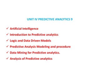 UNIT IV PREDICTIVE ANALYTICS 9
 Artificial Intelligence
 Introduction to Predictive analytics
 Logic and Data Driven Models
 Predictive Analysis Modeling and procedure
 Data Mining for Predictive analytics.
 Analysis of Predictive analytics
 