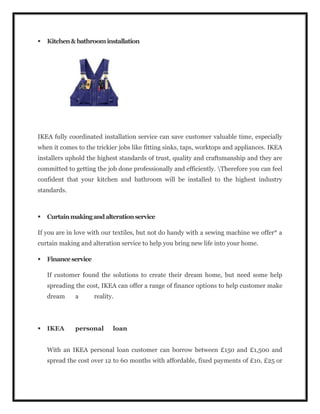  Kitchen&bathroominstallation
IKEA fully coordinated installation service can save customer valuable time, especially
when it comes to the trickier jobs like fitting sinks, taps, worktops and appliances. IKEA
installers uphold the highest standards of trust, quality and craftsmanship and they are
committed to getting the job done professionally and efficiently. Therefore you can feel
confident that your kitchen and bathroom will be installed to the highest industry
standards.
 Curtainmakingandalterationservice
If you are in love with our textiles, but not do handy with a sewing machine we offer* a
curtain making and alteration service to help you bring new life into your home.
 Financeservice
If customer found the solutions to create their dream home, but need some help
spreading the cost, IKEA can offer a range of finance options to help customer make
dream a reality.
 IKEA personal loan
With an IKEA personal loan customer can borrow between £150 and £1,500 and
spread the cost over 12 to 60 months with affordable, fixed payments of £10, £25 or
 