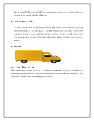 £40 per month. There are no hidden set-up, arrangement or early settlement fees, so
customr know exactly what he will repay
 Interest free credit
We offer interest free credit (representative APR 0%) on our kitchens, including
kitchen installation. Take advantage of our 12 month interest free credit option when
you spend £1,500 or more on kitchens and accessories, or our 24 month option when
you spend £3,000 or more. For more information please speak to one of our co-
workers.
 Vanhire
24/7 Van hire service
IKEA has teamed up with Hertz 24/7 to offer you a convenient hourly van rental service
to take your purchase home. Company charge the fee as rent on hourly, overnighta and
daily basis . So you could be driving your van home.
 