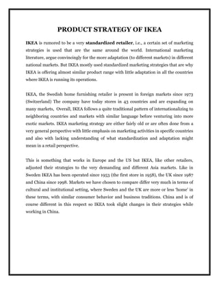 PRODUCT STRATEGY OF IKEA
IKEA is rumored to be a very standardized retailer, i.e., a certain set of marketing
strategies is used that are the same around the world. International marketing
literature, argue convincingly for the more adaptation (to different markets) in different
national markets. But IKEA mostly used standardized marketing strategies that are why
IKEA is offering almost similar product range with little adaptation in all the countries
where IKEA is running its operations.
IKEA, the Swedish home furnishing retailer is present in foreign markets since 1973
(Switzerland) The company have today stores in 43 countries and are expanding on
many markets, Overall, IKEA follows a quite traditional pattern of internationalizing to
neighboring countries and markets with similar language before venturing into more
exotic markets. IKEA marketing strategy are either fairly old or are often done from a
very general perspective with little emphasis on marketing activities in specific countries
and also with lacking understanding of what standardization and adaptation might
mean in a retail perspective.
This is something that works in Europe and the US but IKEA, like other retailers,
adjusted their strategies to the very demanding and different Asia markets. Like in
Sweden IKEA has been operated since 1953 (the first store in 1958), the UK since 1987
and China since 1998. Markets we have chosen to compare differ very much in terms of
cultural and institutional setting, where Sweden and the UK are more or less ‘home’ in
these terms, with similar consumer behavior and business traditions. China and is of
course different in this respect so IKEA took slight changes in their strategies while
working in China.
 