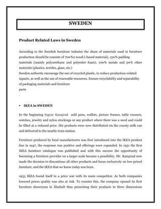 SWEDEN
Product Related Laws in Sweden
According to the Swedish furniture industry the share of materials used in furniture
production should be consists of 70w%2 wood (-based material), 15w% padding
materials (mainly polyurethane and polyester foam), 10w% metals and 5w% other
materials (plastics, textiles, glass, etc.)
Sweden authority encourage the use of recycled plastic, to reduce production-related
mpacts, as well as the use of renewable resources. Ensure recyclability and separability
of packaging materials and furniture
parts
.
 IKEA in SWEDEN
In the beginning Ingvar Kamprad sold pens, wallets, picture frames, table runners,
watches, jewelry and nylon stockings or any product where there was a need and could
be filled at a reduced price. His products were now distributed via the county milk van
and delivered to the nearby train station.
Furniture produced by local manufacturers was first introduced into the IKEA product
line in 1947, the response was positive and offerings were expanded. In 1951 the first
IKEA furniture catalogue was published and with this success the opportunity of
becoming a furniture provider on a larger scale became a possibility. Mr. Kamprad now
made the decision to discontinue all other products and focus exclusively on low-priced
furniture, and the IKEA that we know today was born.
1953 IKEA found itself in a price war with its main competitor. As both companies
lowered prices quality was also at risk. To counter this, the company opened its first
furniture showroom in Älmhult thus presenting their products in three dimensions
 