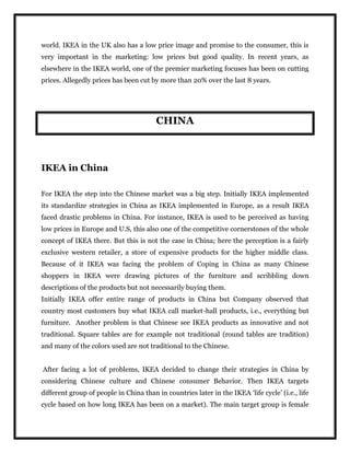 world. IKEA in the UK also has a low price image and promise to the consumer, this is
very important in the marketing: low prices but good quality. In recent years, as
elsewhere in the IKEA world, one of the premier marketing focuses has been on cutting
prices. Allegedly prices has been cut by more than 20% over the last 8 years.
CHINA
IKEA in China
For IKEA the step into the Chinese market was a big step. Initially IKEA implemented
its standardize strategies in China as IKEA implemented in Europe, as a result IKEA
faced drastic problems in China. For instance, IKEA is used to be perceived as having
low prices in Europe and U.S, this also one of the competitive cornerstones of the whole
concept of IKEA there. But this is not the case in China; here the perception is a fairly
exclusive western retailer, a store of expensive products for the higher middle class.
Because of it IKEA was facing the problem of Coping in China as many Chinese
shoppers in IKEA were drawing pictures of the furniture and scribbling down
descriptions of the products but not necessarily buying them.
Initially IKEA offer entire range of products in China but Company observed that
country most customers buy what IKEA call market-hall products, i.e., everything but
furniture. Another problem is that Chinese see IKEA products as innovative and not
traditional. Square tables are for example not traditional (round tables are tradition)
and many of the colors used are not traditional to the Chinese.
After facing a lot of problems, IKEA decided to change their strategies in China by
considering Chinese culture and Chinese consumer Behavior. Then IKEA targets
different group of people in China than in countries later in the IKEA ‘life cycle’ (i.e., life
cycle based on how long IKEA has been on a market). The main target group is female
 