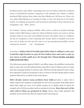 Swedish furniture giant IKEA’s impending entry into the Indian market has awakened
scores of international furniture companies to the potential here. Before it Indians
purchased IKEA product from online sites like Alibaba.com, OLX.com etc. Those who
were either dilly-dallying over investing in India, or who were lying low in the Indian
market, are stepping up operations and investing in marketing to brace themselves for
competition once IKEA arrives.
For instance, German company Nobilia, which used to market its products through
Indian retailer H&R Johnson under the Johnson Kitchens brand, now wants to sell the
products under its own name and establish its brand. Once IKEA comes in, it might be
too late for companies to start marketing their brands. IKEA is intended to invest Rs
500 crore in India over the next five years to set up manufacturing facilities and for
training and research and development.
According to Indian chief of Swedish giant IKEA chain is willing to wait years
to find the right location to open its first Indian store and want to open 5o
new stores in india uptill 2015. He thought thar 'Green Sweden and giant
India need each other.
The Indian government approved IKEA’s 105-billion rupees ($1.95-billion) and permits
them to open only 25 of its trademark blue-and-yellow stores in India as part of a wider
push into emerging markets to increase sales. IKEA has already planned to take a long-
term approach in India by proposing to open 10 stores in the first decade phase of store
launches followed by 15 outlets in the second phase.
IKEA already sources many products from India and plays a major role in
India’s exports; the company is responsible for 20% of all rug exports from India and in
future Ikea might use more of its Indian vendors for its global needs. In Russia for
example 40% of all Ikea products sold are produced in Russia. More then 50% of the
units sold in China are produced in China. Hence, Ikea’s India operation will
probably source much more than the required 30% in the long run
 