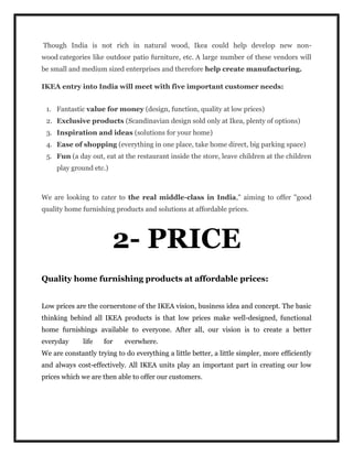 Though India is not rich in natural wood, Ikea could help develop new non-
wood categories like outdoor patio furniture, etc. A large number of these vendors will
be small and medium sized enterprises and therefore help create manufacturing.
IKEA entry into India will meet with five important customer needs:
1. Fantastic value for money (design, function, quality at low prices)
2. Exclusive products (Scandinavian design sold only at Ikea, plenty of options)
3. Inspiration and ideas (solutions for your home)
4. Ease of shopping (everything in one place, take home direct, big parking space)
5. Fun (a day out, eat at the restaurant inside the store, leave children at the children
play ground etc.)
We are looking to cater to the real middle-class in India," aiming to offer "good
quality home furnishing products and solutions at affordable prices.
2- PRICE
Quality home furnishing products at affordable prices:
Low prices are the cornerstone of the IKEA vision, business idea and concept. The basic
thinking behind all IKEA products is that low prices make well-designed, functional
home furnishings available to everyone. After all, our vision is to create a better
everyday life for everwhere.
We are constantly trying to do everything a little better, a little simpler, more efficiently
and always cost-effectively. All IKEA units play an important part in creating our low
prices which we are then able to offer our customers.
 
