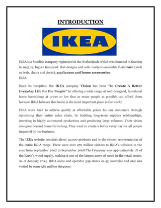 INTRODUCTION
IKEA is a Swedish company registered in the Netherlands which was founded in Sweden
in 1943 by Ingvar Kamprad. that designs and sells ready-to-assemble furniture (such
as beds, chairs and desks), appliances and home accessories.
IKEA
Since its inception, the IKEA company Vision has been “To Create A Better
Everyday Life for the People” by offering a wide range of well-designed, functional
home furnishings at prices so low that as many people as possible can afford them
because IKEA believes that home is the most important place in the world.
IKEA work hard to achieve quality at affordable prices for our customers through
optimizing their entire value chain, by building long-term supplier relationships,
investing in highly automated production and producing large volumes. Their vision
also goes beyond home furnishing. They want to create a better every day for all people
impacted by our business.
The IKEA website contains about 12,000 products and is the closest representation of
the entire IKEA range. There were over 470 million visitors to IKEA's websites in the
year from September 2007 to September 2008.The Company uses approximately 1% of
the Earth's wood supply, making it one of the largest users of wood in the retail sector.
As of January 2014, IKEA owns and operates 349 stores in 43 countries and and was
visited by some 583 million shoppers.
 
