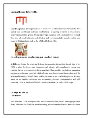 Seeing things differently
One IKEA product developer decided to use a door as a tabletop when he toured a door
factory that used board-on-frame construction - a layering of sheets of wood over a
honeycomb core that gives a strong, lightweight structure with a minimal wood content.
This type of construction is cost-effective and environmentally friendly and is used
today in IKEA products such as the LACK table from 1980.
Developing and producing our product range
At IKEA we design the price tag first and then develop the product to suit that price.
IKEA product developers and designers work directly with suppliers to ensure that
creating the low prices starts on the factory floor. They consider maximizing production
equipment, using raw materials efficiently and applying technical innovations and the
best possible design. It is all about making the most of our production process, keeping
waste to an absolute minimum and considering flat-pack transportation and self-
assembly. IKEA of Sweden in Älmhult, Sweden, develops the entire IKEA range.
10 Keys to IKEA's
Low Prices
Just how does IKEA manage to offer such consistently low prices? Many people think
that it's because the furniture is made cheaply, which isn't exactly true. Read on to find
 