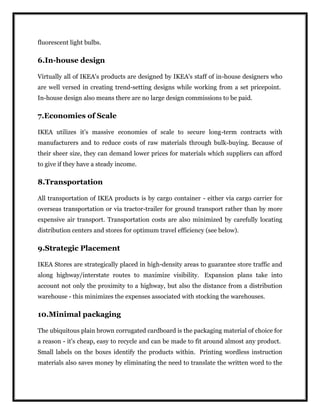 fluorescent light bulbs.
6.In-house design
Virtually all of IKEA's products are designed by IKEA's staff of in-house designers who
are well versed in creating trend-setting designs while working from a set pricepoint.
In-house design also means there are no large design commissions to be paid.
7.Economies of Scale
IKEA utilizes it's massive economies of scale to secure long-term contracts with
manufacturers and to reduce costs of raw materials through bulk-buying. Because of
their sheer size, they can demand lower prices for materials which suppliers can afford
to give if they have a steady income.
8.Transportation
All transportation of IKEA products is by cargo container - either via cargo carrier for
overseas transportation or via tractor-trailer for ground transport rather than by more
expensive air transport. Transportation costs are also minimized by carefully locating
distribution centers and stores for optimum travel efficiency (see below).
9.Strategic Placement
IKEA Stores are strategically placed in high-density areas to guarantee store traffic and
along highway/interstate routes to maximize visibility. Expansion plans take into
account not only the proximity to a highway, but also the distance from a distribution
warehouse - this minimizes the expenses associated with stocking the warehouses.
10.Minimal packaging
The ubiquitous plain brown corrugated cardboard is the packaging material of choice for
a reason - it's cheap, easy to recycle and can be made to fit around almost any product.
Small labels on the boxes identify the products within. Printing wordless instruction
materials also saves money by eliminating the need to translate the written word to the
 