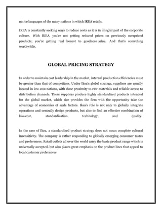 native languages of the many nations in which IKEA retails.
IKEA is constantly seeking ways to reduce costs as it is in integral part of the corporate
culture. With IKEA, you're not getting reduced prices on previously overpriced
products; you're getting real honest to goodness value. And that's something
worthwhile.
GLOBAL PRICING STRATEGY
In order to maintain cost leadership in the market, internal production efficiencies must
be greater than that of competitors. Under Ikea's global strategy, suppliers are usually
located in low-cost nations, with close proximity to raw-materials and reliable access to
distribution channels. These suppliers produce highly standardized products intended
for the global market, which size provides the firm with the opportunity take the
advantage of economies of scale factors. Ikea's role is not only to globally integrate
operations and centrally design products, but also to find an effective combination of
low-cost, standardization, technology, and quality.
In the case of Ikea, a standardized product strategy does not mean complete cultural
insensitivity. The company is rather responding to globally emerging consumer tastes
and preferences. Retail outlets all over the world carry the basic product range which is
universally accepted, but also places great emphasis on the product lines that appeal to
local customer preferences
 