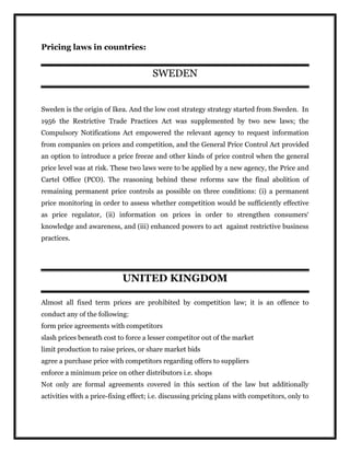 Pricing laws in countries:
SWEDEN
Sweden is the origin of Ikea. And the low cost strategy strategy started from Sweden. In
1956 the Restrictive Trade Practices Act was supplemented by two new laws; the
Compulsory Notifications Act empowered the relevant agency to request information
from companies on prices and competition, and the General Price Control Act provided
an option to introduce a price freeze and other kinds of price control when the general
price level was at risk. These two laws were to be applied by a new agency, the Price and
Cartel Office (PCO). The reasoning behind these reforms saw the final abolition of
remaining permanent price controls as possible on three conditions: (i) a permanent
price monitoring in order to assess whether competition would be sufficiently effective
as price regulator, (ii) information on prices in order to strengthen consumers‘
knowledge and awareness, and (iii) enhanced powers to act against restrictive business
practices.
UNITED KINGDOM
Almost all fixed term prices are prohibited by competition law; it is an offence to
conduct any of the following:
 form price agreements with competitors
 slash prices beneath cost to force a lesser competitor out of the market
 limit production to raise prices, or share market bids
 agree a purchase price with competitors regarding offers to suppliers
 enforce a minimum price on other distributors i.e. shops
Not only are formal agreements covered in this section of the law but additionally
activities with a price-fixing effect; i.e. discussing pricing plans with competitors, only to
 
