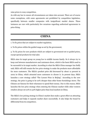 raise prices to sway competition.
As with any law to ensure all circumstances are taken into account. There are of course
some exemptions, with some agreements not prohibited by competition legislation,
specifically between smaller companies with insignificant market shares. These
instances are rare with particularly few occasions regarding authorized agreements in
price-fixing.
CHINA
1. To fix prices that are subject to market regulation;
2. To fix prices within the guided range as set by the government;
3. To fix prices for new products which are subject to government-set or guided prices,
except special products for trial sales
IKEA aims its target group on young low to middle income family. So it always try to
keep cost between manufacturers and customers down, which is the basis IKEA used to
be successful in its target market. According to what the IKEA China manager Ian Duffy
said, IKEA will still remain the low price strategy to make the products more affordable
for more customers. The IKEA’s product price did decreased by about 12 percent in
2002 in China, which attracted more customers to choose it. In present days, IKEA
launches a new strategy called “The Lowest Price in Beijing”. According to the new
strategy, the price is going to be 20% cheaper than other home furnishings stores. The
Chinese are famous for their reluctance to spend their money. Due to this reason, IKEA
launches the low price strategy when entering the Chinese market while other western
retailers always set 20% to 30% higher price than local markets in China.
The IKEA’s low pricing strategy in China’s market does make a great effect on attracting
customers and helps it expands market share successfully. It also helps the brand be
differential from its competitors.
 