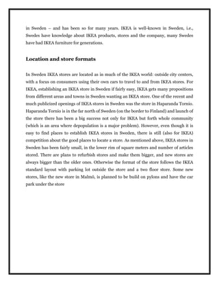 in Sweden – and has been so for many years. IKEA is well-known in Sweden, i.e.,
Swedes have knowledge about IKEA products, stores and the company, many Swedes
have had IKEA furniture for generations.
Location and store formats
In Sweden IKEA stores are located as in much of the IKEA world: outside city centers,
with a focus on consumers using their own cars to travel to and from IKEA stores. For
IKEA, establishing an IKEA store in Sweden if fairly easy, IKEA gets many propositions
from different areas and towns in Sweden wanting an IKEA store. One of the recent and
much publicized openings of IKEA stores in Sweden was the store in Haparanda Tornio.
Haparanda Tornio is in the far north of Sweden (on the border to Finland) and launch of
the store there has been a big success not only for IKEA but forth whole community
(which is an area where depopulation is a major problem). However, even though it is
easy to find places to establish IKEA stores in Sweden, there is still (also for IKEA)
competition about the good places to locate a store. As mentioned above, IKEA stores in
Sweden has been fairly small, in the lower rim of square meters and number of articles
stored. There are plans to refurbish stores and make them bigger, and new stores are
always bigger than the older ones. Otherwise the format of the store follows the IKEA
standard layout with parking lot outside the store and a two floor store. Some new
stores, like the new store in Malmö, is planned to be build on pylons and have the car
park under the store
 