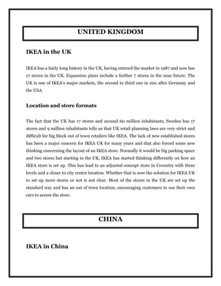 UNITED KINGDOM
IKEA in the UK
IKEA has a fairly long history in the UK, having entered the market in 1987 and now has
17 stores in the UK. Expansion plans include a further 7 stores in the near future. The
UK is one of IKEA’s major markets, the second to third one in size after Germany and
the USA.
Location and store formats
The fact that the UK has 17 stores and around 60 million inhabitants, Sweden has 17
stores and 9 million inhabitants tells us that UK retail planning laws are very strict and
difficult for big block out of town retailers like IKEA. The lack of new established stores
has been a major concern for IKEA UK for many years and that also forced some new
thinking concerning the layout of an IKEA store. Normally it would be big parking space
and two stores but starting in the UK, IKEA has started thinking differently on how an
IKEA store is set up. This has lead to an adjusted concept store in Coventry with three
levels and a closer to city centre location. Whether that is now the solution for IKEA UK
to set up more stores or not is not clear. Most of the stores in the UK are set up the
standard way and has an out of town location, encouraging customers to use their own
cars to access the store.
CHINA
IKEA in China
 