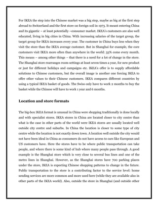 For IKEA the step into the Chinese market was a big step, maybe as big at the first step
abroad to Switzerland and the first store on foreign soil in 1973. It meant entering China
and its gigantic – at least potentially –consumer market. IKEA’s customers are also well
educated, living in big cities in China. With increasing salaries of the target group, the
target group for IKEA increases every year. The customer in China buys less when they
visit the store than the IKEA average customer. But in Shanghai for example, the core
customers visit IKEA more often than anywhere in the world: 33% come every month.
This means – among other things – that there is a need for a lot of change in the store.
The Shanghai store rearranges room settings at least seven times a year, for new product
or just for different holidays and campaigns etc. IKEA’s offer is to supply affordable
solutions to Chinese customers, but the overall image is another one forcing IKEA to
offer other values to their Chinese customers. IKEA compares different countries by
using a typical IKEA basket of goods. The Swiss only have to work 2 months to buy the
basket while the Chinese will have to work 1 year and 6 months.
Location and store formats
The big-box IKEA format is unusual in China were shopping traditionally is done locally
and with specialist stores. IKEA stores in China are located closer to city centre than
what is the case in other parts of the world were IKEA stores are usually located well
outside city centre and suburbs. In China the location is closer to some type of city
centre while the location is not exactly down town. A location well outside the city would
not have been ideal in China as consumers do not have access to cars like European and
US customers have. Here the stores have to be where public transportation can take
people, and where there is some kind of hub where many people pass through. A good
example is the Shanghai store which is very close to several bus lines and one of the
metro lines in Shanghai. However, as the Shanghai stores have 700 parking places
under the store, IKEA is expecting Chinese shopping patterns to change in the future.
Public transportation to the store is a contributing factor to the service level: home
sending services are more common and more used here (while they are available also in
other parts of the IKEA world). Also, outside the store in Shanghai (and outside other
 
