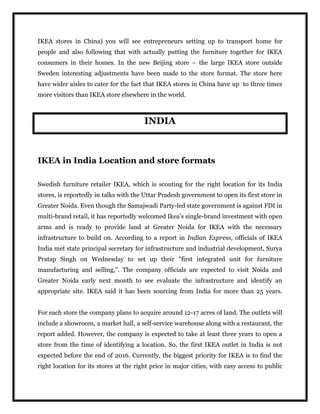 IKEA stores in China) you will see entrepreneurs setting up to transport home for
people and also following that with actually putting the furniture together for IKEA
consumers in their homes. In the new Beijing store – the large IKEA store outside
Sweden interesting adjustments have been made to the store format. The store here
have wider aisles to cater for the fact that IKEA stores in China have up to three times
more visitors than IKEA store elsewhere in the world.
INDIA
IKEA in India Location and store formats
Swedish furniture retailer IKEA, which is scouting for the right location for its India
stores, is reportedly in talks with the Uttar Pradesh government to open its first store in
Greater Noida. Even though the Samajwadi Party-led state government is against FDI in
multi-brand retail, it has reportedly welcomed Ikea's single-brand investment with open
arms and is ready to provide land at Greater Noida for IKEA with the necessary
infrastructure to build on. According to a report in Indian Express, officials of IKEA
India met state principal secretary for infrastructure and industrial development, Surya
Pratap Singh on Wednesday to set up their "first integrated unit for furniture
manufacturing and selling,". The company officials are expected to visit Noida and
Greater Noida early next month to see evaluate the infrastructure and identify an
appropriate site. IKEA said it has been sourcing from India for more than 25 years.
For each store the company plans to acquire around 12-17 acres of land. The outlets will
include a showroom, a market hall, a self-service warehouse along with a restaurant, the
report added. However, the company is expected to take at least three years to open a
store from the time of identifying a location. So, the first IKEA outlet in India is not
expected before the end of 2016. Currently, the biggest priority for IKEA is to find the
right location for its stores at the right price in major cities, with easy access to public
 