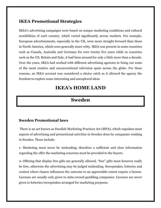 IKEA Promotional Strategies
IKEA's advertising campaigns were based on unique marketing conditions and cultural
sensibilities of each country, which varied significantly across markets. For example,
European advertisements, especially in the UK, were more straight-forward than those
in North America, which were generally more witty. IKEA was present in some countries
such as Canada, Australia and Germany for over twenty five years while in countries
such as the US, Britain and Italy, it had been around for only a little more than a decade.
Over the years, IKEA had worked with different advertising agencies to bring out some
of the most creative and unconventional television spots across the globe. For these
reasons, an IKEA account was considered a choice catch as it allowed the agency the
freedom to explore some interesting and unexplored ideas
IKEA’s HOME LAND
Sweden
Sweden Promotional laws
There is an act known as Swedish Marketing Practices Act (MPA), which regulates most
aspects of advertising and promotional activities in Sweden done by companies residing
in Sweden. These include:
1- Marketing must never be misleading; therefore a sufficient and clear information
regarding the offer the marketing concerns must be provided to the buyers.
2- Offering that display free gifts are generally allowed, “free” gifts must however really
be free, otherwise the advertising may be judged misleading. Sweepstakes, lotteries and
contest where chance influences the outcome to an appreciable extent require a license.
Licenses are usually only given to state-owned gambling companies. Licenses are never
given to lotteries/sweepstakes arranged for marketing purposes.
 