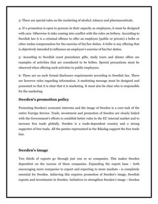 3- There are special rules on the marketing of alcohol, tobacco and pharmaceuticals.
4- If a promotion is open to persons in their capacity as employees, it must be designed
with care. Otherwise it risks coming into conflict with the rules on bribery. According to
Swedish law it is a criminal offence to offer an employee (public or private) a bribe or
other undue compensation for the exercise of his/her duties. A bribe is any offering that
is objectively intended to influence an employee’s exercise of his/her duties.
5- According to Swedish court precedence gifts, study tours and dinner offers are
examples of activities that are considered to be bribes. Special precautions must be
observed when offering such activities to public employees.
6- There are no such formal disclosure requirements according to Swedish law. There
are however rules regarding information. A marketing message must be designed and
presented so that it is clear that it is marketing. It must also be clear who is responsible
for the marketing
Sweden's promotion policy
Promoting Sweden's economic interests and the image of Sweden is a core task of the
entire Foreign Service. Trade, investment and promotion of Sweden are closely linked
with the Government's efforts to establish better rules in the EU internal market and to
increase free trade globally. Sweden is a trade-dependent country and a strong
supporter of free trade. All the parties represented in the Riksdag support the free trade
line.
Sweden's image
Two thirds of exports go through just 100 or so companies. This makes Sweden
dependent on the success of these companies. Expanding the export base - both
encouraging more companies to export and exporting to more markets - is completely
essential for Sweden. Achieving this requires promotion of Sweden's image, Swedish
exports and investments in Sweden. Initiatives to strengthen Sweden's image - Sweden
 