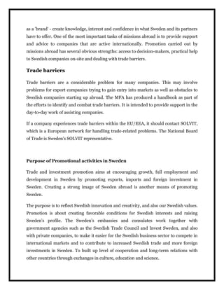as a 'brand' - create knowledge, interest and confidence in what Sweden and its partners
have to offer. One of the most important tasks of missions abroad is to provide support
and advice to companies that are active internationally. Promotion carried out by
missions abroad has several obvious strengths: access to decision-makers, practical help
to Swedish companies on-site and dealing with trade barriers.
Trade barriers
Trade barriers are a considerable problem for many companies. This may involve
problems for export companies trying to gain entry into markets as well as obstacles to
Swedish companies starting up abroad. The MFA has produced a handbook as part of
the efforts to identify and combat trade barriers. It is intended to provide support in the
day-to-day work of assisting companies.
If a company experiences trade barriers within the EU/EEA, it should contact SOLVIT,
which is a European network for handling trade-related problems. The National Board
of Trade is Sweden's SOLVIT representative.
Purpose of Promotional activities in Sweden
Trade and investment promotion aims at encouraging growth, full employment and
development in Sweden by promoting exports, imports and foreign investment in
Sweden. Creating a strong image of Sweden abroad is another means of promoting
Sweden.
The purpose is to reflect Swedish innovation and creativity, and also our Swedish values.
Promotion is about creating favorable conditions for Swedish interests and raising
Sweden's profile. The Sweden's embassies and consulates work together with
government agencies such as the Swedish Trade Council and Invest Sweden, and also
with private companies, to make it easier for the Swedish business sector to compete in
international markets and to contribute to increased Swedish trade and more foreign
investments in Sweden. To built up level of cooperation and long-term relations with
other countries through exchanges in culture, education and science.
 