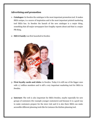 Advertising and promotion
1- Catalogue: In Sweden the catalogue is the most important promotion tool. It makes
IKEA unique, is a source of inspiration and is the most important printed marketing
tool IKEA has. In Sweden the launch of the new catalogue is a major thing,
something that all major newspapers have lengthy reports about and that is a major
PR thing.
2- IKEA Family was first launched in Sweden
3- First loyalty cards and clubs: in Sweden. Today it is still one of the bigger ones
with 1,7 million members and is still a very important marketing tool for IKEA in
Sweden.
4- Internet: The web is also important for IKEA Sweden, maybe especially for new
groups of customers (for example younger customers) and because it is a good way
to make customers prepare for the store visit and it is also there IKEA can make
accessible different planning tools like for instance the kitchen planning tool.
 