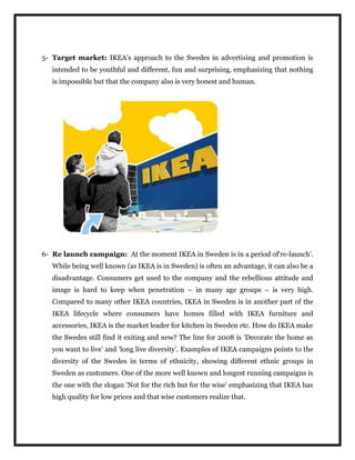 5- Target market: IKEA’s approach to the Swedes in advertising and promotion is
intended to be youthful and different, fun and surprising, emphasizing that nothing
is impossible but that the company also is very honest and human.
6- Re launch campaign: At the moment IKEA in Sweden is in a period of‘re-launch’.
While being well known (as IKEA is in Sweden) is often an advantage, it can also be a
disadvantage. Consumers get used to the company and the rebellious attitude and
image is hard to keep when penetration – in many age groups – is very high.
Compared to many other IKEA countries, IKEA in Sweden is in another part of the
IKEA lifecycle where consumers have homes filled with IKEA furniture and
accessories, IKEA is the market leader for kitchen in Sweden etc. How do IKEA make
the Swedes still find it exiting and new? The line for 2008 is ‘Decorate the home as
you want to live’ and ‘long live diversity’. Examples of IKEA campaigns points to the
diversity of the Swedes in terms of ethnicity, showing different ethnic groups in
Sweden as customers. One of the more well known and longest running campaigns is
the one with the slogan ‘Not for the rich but for the wise’ emphasizing that IKEA has
high quality for low prices and that wise customers realize that.
 