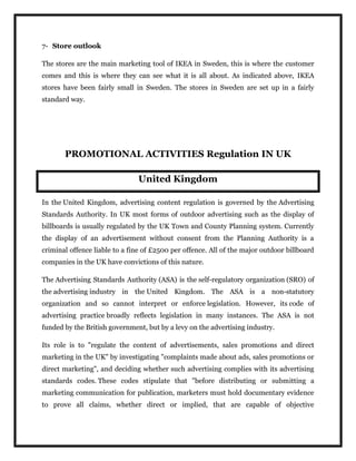 7- Store outlook
The stores are the main marketing tool of IKEA in Sweden, this is where the customer
comes and this is where they can see what it is all about. As indicated above, IKEA
stores have been fairly small in Sweden. The stores in Sweden are set up in a fairly
standard way.
PROMOTIONAL ACTIVITIES Regulation IN UK
United Kingdom
In the United Kingdom, advertising content regulation is governed by the Advertising
Standards Authority. In UK most forms of outdoor advertising such as the display of
billboards is usually regulated by the UK Town and County Planning system. Currently
the display of an advertisement without consent from the Planning Authority is a
criminal offence liable to a fine of £2500 per offence. All of the major outdoor billboard
companies in the UK have convictions of this nature.
The Advertising Standards Authority (ASA) is the self-regulatory organization (SRO) of
the advertising industry in the United Kingdom. The ASA is a non-statutory
organization and so cannot interpret or enforce legislation. However, its code of
advertising practice broadly reflects legislation in many instances. The ASA is not
funded by the British government, but by a levy on the advertising industry.
Its role is to "regulate the content of advertisements, sales promotions and direct
marketing in the UK" by investigating "complaints made about ads, sales promotions or
direct marketing", and deciding whether such advertising complies with its advertising
standards codes. These codes stipulate that "before distributing or submitting a
marketing communication for publication, marketers must hold documentary evidence
to prove all claims, whether direct or implied, that are capable of objective
 