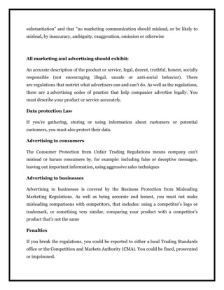 substantiation" and that "no marketing communication should mislead, or be likely to
mislead, by inaccuracy, ambiguity, exaggeration, omission or otherwise
All marketing and advertising should exhibit:
An accurate description of the product or service, legal, decent, truthful, honest, socially
responsible (not encouraging illegal, unsafe or anti-social behavior). There
are regulations that restrict what advertisers can and can’t do. As well as the regulations,
there are 2 advertising codes of practice that help companies advertise legally. You
must describe your product or service accurately.
Data protection Law
If you’re gathering, storing or using information about customers or potential
customers, you must also protect their data.
Advertising to consumers
The Consumer Protection from Unfair Trading Regulations means company can’t
mislead or harass consumers by, for example: including false or deceptive messages,
leaving out important information, using aggressive sales techniques
Advertising to businesses
Advertising to businesses is covered by the Business Protection from Misleading
Marketing Regulations. As well as being accurate and honest, you must not make
misleading comparisons with competitors, that includes: using a competitor’s logo or
trademark, or something very similar, comparing your product with a competitor’s
product that’s not the same
Penalties
If you break the regulations, you could be reported to either a local Trading Standards
office or the Competition and Markets Authority (CMA). You could be fined, prosecuted
or imprisoned.
 