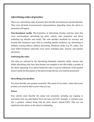 Advertising codes of practice
There are 2 advertising codes of practice that describe how businesses should advertise.
They cover all kinds of promotional communications, depending where the advert or
promotion will appear.
Non-broadcast media The Committee of Advertising Practice code has rules that
cover non-broadcast advertising (eg print, online), sales promotion and direct
marketing (eg telesales and email). The code specifies standards for accuracy and
honesty that businesses must stick to, including specific conditions, eg: advertising to
children, causing offence, political advertising, Broadcast media (e.g TV, radio). You
must follow broadcast codes that cover issues including taste, decency and product
placement.
Enforcing the rules
The rules are enforced by the Advertising Standards Authority (ASA). Anyone who
thinks advertising rules have been broken can complain to the ASA within 3 months of
the advert appearing. If an advert breaks the rules, it may be withdrawn. If the product
doesn’t match the description or the advert breaks the law, you could be prosecuted.
Describing your product
You must describe your product accurately. This means if you make a claim about your
product, you must be able to prove what you say.
Prices
Your adverts must describe the actual cost accurately, including any ongoing or
associated costs (eg subscription fees) and taxes (eg VAT). Example: A customer pays
£50 a product, without being told the price doesn’t include VATS. This was not
explained in the advert, so the advert is misleading.
 