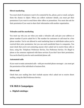 Direct marketing
You must check if customers want to be contacted by fax, phone, post or email, and give
them the chance to object. When you collect customer details, you must get their
permission if you want to send them other offers or promotions. You must also ask for
their permission if you want to share their information with another organization.
Telesales and fax marketing
You must say who you are when you make a telesales call, and give your address or
phone number if you’re asked for it. The number for customers to call must be a free
phone number. You’re not allowed to send marketing faxes to individuals unless you’ve
received their prior permission, but you can send unsolicited faxes to companies. You
must check that you’re not contacting anyone who’s asked not to receive these calls or
faxes, using the: Telephone Preference Service, Fax Preference Service. It’s illegal to
phone or fax someone registered with these services if you don’t have their permission.
You can be fined £5,000 for each unsolicited phone call.
Automated calls
If you want to make automated calls - with pre-recorded phone messages - you must get
the permission of the individual or business first.
Direct mail
Check that your mailing lists don’t include anyone who’s asked not to receive direct
mailing, using the Mail Preference Service.
UK IKEA Campaigns
1. Digital catalogs:
 