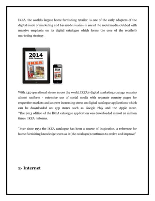 IKEA, the world's largest home furnishing retailer, is one of the early adopters of the
digital mode of marketing and has made maximum use of the social media clubbed with
massive emphasis on its digital catalogue which forms the core of the retailer's
marketing strategy.
With 345 operational stores across the world, IKEA's digital marketing strategy remains
almost uniform - extensive use of social media with separate country pages for
respective markets and an ever increasing stress on digital catalogue applications which
can be downloaded on app stores such as Google Play and the Apple store.
"The 2013 edition of the IKEA catalogue application was downloaded almost 10 million
times IKEA informs.
"Ever since 1951 the IKEA catalogue has been a source of inspiration, a reference for
home furnishing knowledge; even as it (the catalogue) continues to evolve and improve”
2- Internet
 