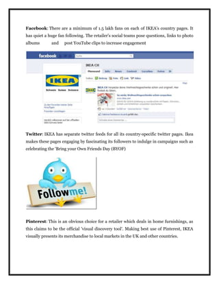 Facebook: There are a minimum of 1.5 lakh fans on each of IKEA's country pages. It
has quiet a huge fan following. The retailer's social teams pose questions, links to photo
albums and post YouTube clips to increase engagement
Twitter: IKEA has separate twitter feeds for all its country-specific twitter pages. Ikea
makes these pages engaging by fascinating its followers to indulge in campaigns such as
celebrating the 'Bring your Own Friends Day (BYOF)
Pinterest: This is an obvious choice for a retailer which deals in home furnishings, as
this claims to be the official 'visual discovery tool'. Making best use of Pinterest, IKEA
visually presents its merchandise to local markets in the UK and other countries.
 